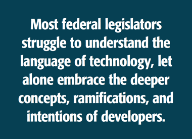 Image of a quote: Most federal legislators struggle to understand the language of technology, let alone embrace the deeper concepts, ramifications, and intentions of developers.