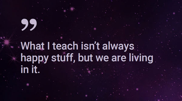 Quote: What I teach isn't alway happy stuff, but we are living in it.